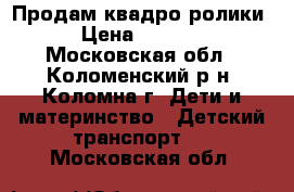 Продам квадро ролики › Цена ­ 2 000 - Московская обл., Коломенский р-н, Коломна г. Дети и материнство » Детский транспорт   . Московская обл.